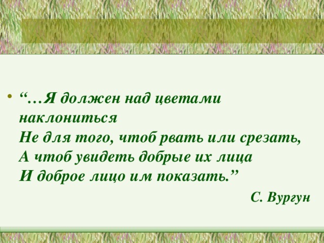 “… Я должен над цветами наклониться  Не для того, чтоб рвать или срезать,  А чтоб увидеть добрые их лица  И доброе лицо им показать.” С. Вургун