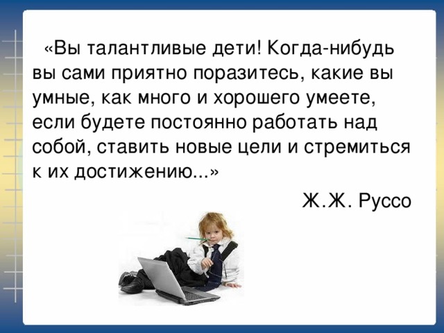 «Вы талантливые дети! Когда-нибудь вы сами приятно поразитесь, какие вы умные, как много и хорошего умеете, если будете постоянно работать над собой, ставить новые цели и стремиться к их достижению...» Ж.Ж. Руссо