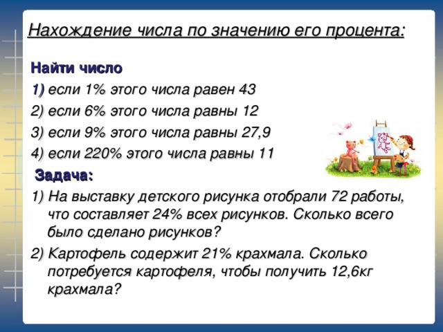 Нахождение числа по значению его процента: Найти число 1) если 1% этого числа равен 43 2) если 6% этого числа равны 12 3) если 9% этого числа равны 27,9 4) если 220% этого числа равны 11  Задача: 1) На выставку детского рисунка отобрали 72 работы, что составляет 24% всех рисунков. Сколько всего было сделано рисунков? 2) Картофель содержит 21% крахмала. Сколько потребуется картофеля, чтобы получить 12,6кг крахмала?