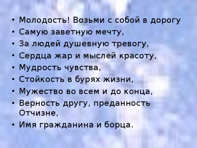 Молодость! Возьми с собой в дорогу Самую заветную мечту, За людей душевную тревогу, Сердца жар и мыслей красоту, Мудрость чувства, Стойкость в бурях жизни, Мужество во всем и до конца, Верность другу, преданность Отчизне, Имя гражданина и борца.