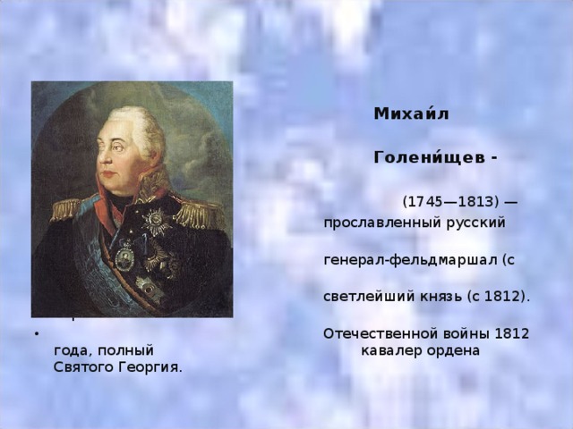 Михаи́л Илларио́нович  Голени́щев - Куту́зов   (1745—1813) —  прославленный русский полководец,  генерал-фельдмаршал (с 1812),  светлейший князь (с 1812). Герой  Отечественной войны 1812 года, полный кавалер ордена Святого Георгия.