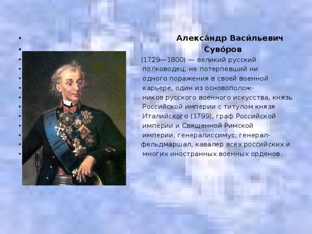 Алекса́ндр Васи́льевич  Суво́ров   (1729—1800) — великий русский  полководец, не потерпевший ни  одного поражения в своей военной  карьере, один из основополож-  ников русского военного искусства, князь  Российской империи с титулом князя  Италийского (1799), граф Российской  империи и Священной Римской  империи, генералиссимус, генерал-  фельдмаршал, кавалер всех российских и  многих иностранных военных орденов.