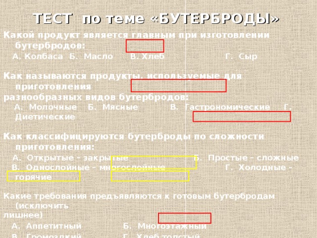 ТЕСТ по теме «БУТЕРБРОДЫ» Какой продукт является главным при изготовлении бутербродов:  А. Колбаса  Б. Масло  В. Хлеб   Г. Сыр    Как называются продукты, используемые для приготовления разнообразных видов бутербродов:  А. Молочные Б. Мясные  В. Гастрономические Г. Диетические  Как классифицируются бутерброды по сложности приготовления:  А. Открытые – закрытые    Б. Простые – сложные  В. Однослойные – многослойные   Г. Холодные – горячие  Какие требования предъявляются к готовым бутербродам (исключить лишнее)  А. Аппетитный  Б. Многоэтажный  В. Громоздкий  Г. Хлеб толстый  Д. Хлеб полностью покрыт продуктами.  Маленький бутерброд на поджаренном хлебе называется:  А. Кнопка  Б. Тартинка  В. Канапе   Г. Монпансье  Д. Гамбургер