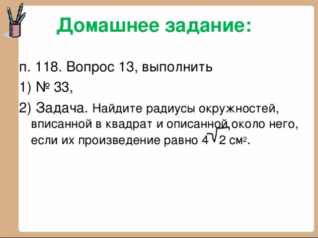 Домашнее задание:   п. 118. Вопрос 13, выполнить 1) № 33, 2) Задача. Найдите радиусы окружностей, вписанной в квадрат и описанной около него, если их произведение равно 4 2 см 2 .