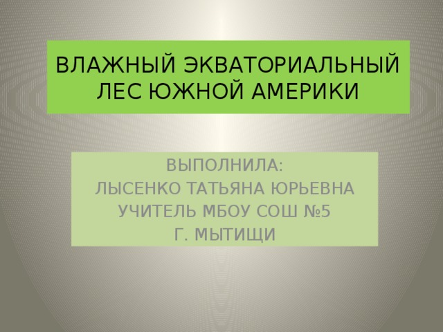 ВЛАЖНЫЙ ЭКВАТОРИАЛЬНЫЙ ЛЕС ЮЖНОЙ АМЕРИКИ ВЫПОЛНИЛА: ЛЫСЕНКО ТАТЬЯНА ЮРЬЕВНА УЧИТЕЛЬ МБОУ СОШ №5 Г. МЫТИЩИ