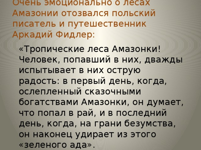 Очень эмоционально о лесах Амазонии отозвался польский писатель и путешественник Аркадий Фидлер: «Тропические леса Амазонки! Человек, попавший в них, дважды испытывает в них острую радость: в первый день, когда, ослепленный сказочными богатствами Амазонки, он думает, что попал в рай, и в последний день, когда, на грани безумства, он наконец удирает из этого «зеленого ада».