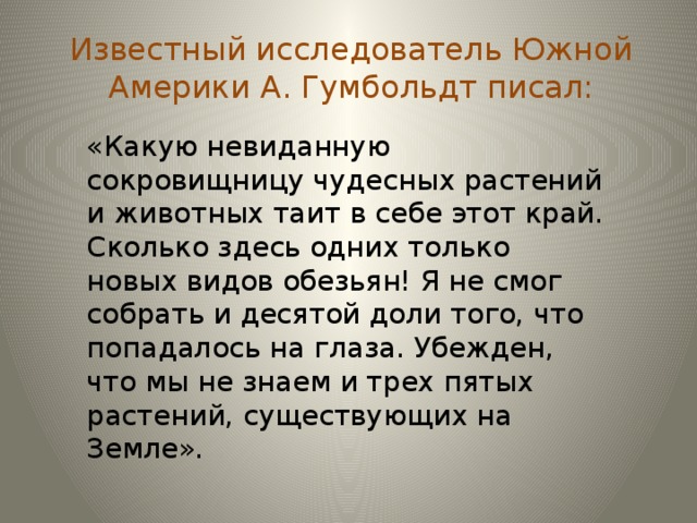 Известный исследователь Южной Америки А. Гумбольдт писал: «Какую невиданную сокровищницу чудесных растений и животных таит в себе этот край. Сколько здесь одних только новых видов обезьян! Я не смог собрать и десятой доли того, что попадалось на глаза. Убежден, что мы не знаем и трех пятых растений, существующих на Земле».