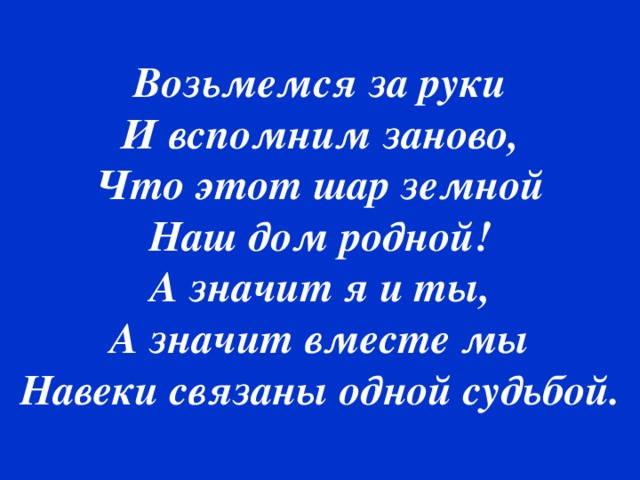 Возьмемся за руки И вспомним заново, Что этот шар земной Наш дом родной! А значит я и ты, А значит вместе мы Навеки связаны одной судьбой.