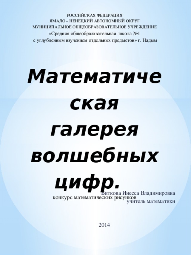 РОССИЙСКАЯ ФЕДЕРАЦИЯ  ЯМАЛО – НЕНЕЦКИЙ АВТОНОМНЫЙ ОКРУГ  МУНИЦИПАЛЬНОЕ ОБЩЕОБРАЗОВАТЕЛЬНОЕ УЧРЕЖДЕНИЕ  «Cредняя общеобразовательная школа №1  c углубленным изучением отдельных предметов» г. Надым     Математическая галерея волшебных цифр.  конкурс математических рисунков     Биткова Инесса Владимировна учитель математики 2014