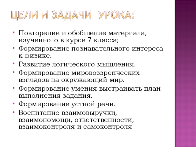 Повторение и обобщение материала, изученного в курсе 7 класса; Формирование познавательного интереса к физике. Развитие логического мышления. Формирование мировоззренческих взглядов на окружающий мир. Формирование умения выстраивать план выполнения задания. Формирование устной речи. Воспитание взаимовыручки, взаимопомощи, ответственности, взаимоконтроля и самоконтроля