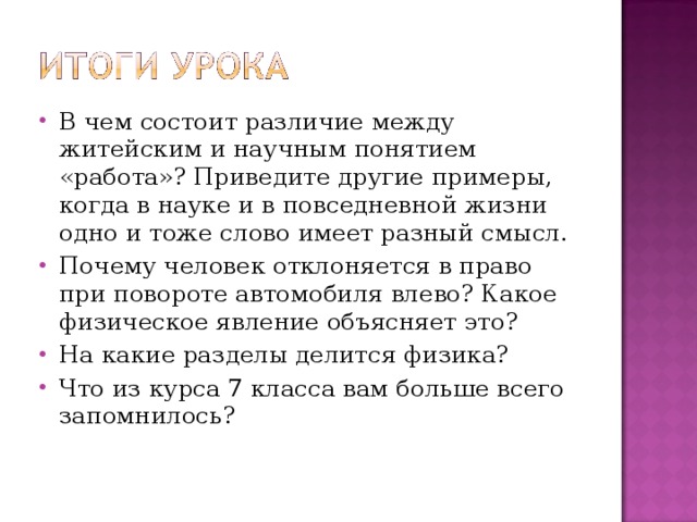 В чем состоит различие между житейским и научным понятием «работа»? Приведите другие примеры, когда в науке и в повседневной жизни одно и тоже слово имеет разный смысл. Почему человек отклоняется в право при повороте автомобиля влево? Какое физическое явление объясняет это? На какие разделы делится физика? Что из курса 7 класса вам больше всего запомнилось?