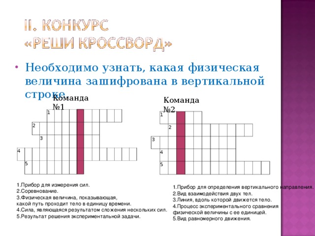 Необходимо узнать, какая физическая величина зашифрована в вертикальной строке. Команда №1 Команда №2 2 4 1           5 3                                                                                   1 3   2         4           5                                                                 Прибор для измерения сил. Соревнование. Физическая величина, показывающая, какой путь проходит тело в единицу времени. Сила, являющаяся результатом сложения нескольких сил. Результат решения экспериментальной задачи. Прибор для определения вертикального направления. Вид взаи­модействия двух тел. Линия, вдоль которой движется тело. Процесс экспериментального сравнения физической величины с ее единицей. Вид равномерного движения.