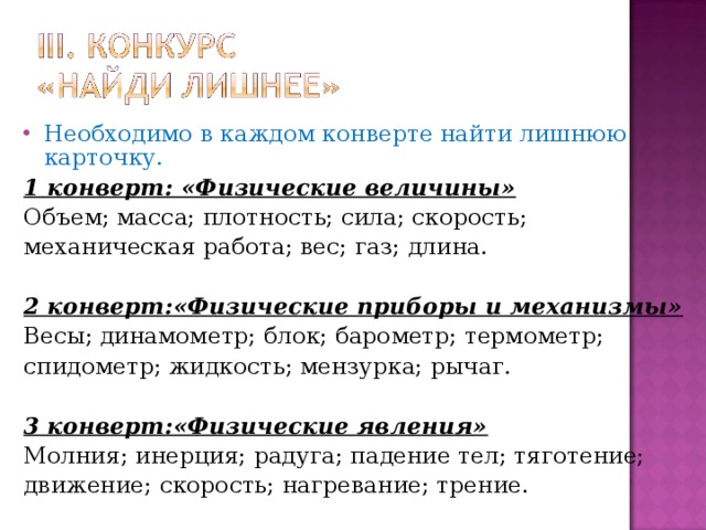 Необходимо в каждом конверте найти лишнюю карточку. 1 конверт: «Физические величины» Объем; масса; плотность; сила; скорость; механическая работа; вес; газ; длина. 2 конверт:«Физические приборы и механизмы» Весы; динамометр; блок; барометр; термометр; спидометр; жидкость; мензурка; рычаг. 3 конверт:«Физические явления»