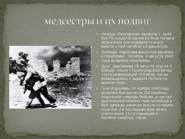 Наташа Качуевская- вынесла с поля боя 79 солдат.В одном из боев попав в окружение она взорвала гранату, вместе с ней погибло 10 фашистов. Зинаида Маресева выносила раненых к переправе . Погибла 6 августа 1943 года во время переправы. Дуся Дмитриева 28 августа спасла 9 бойцов. После Сталинградской битвы стала разведчицей. Погибла когда возвращалась с задания попала на минное поле. Гуля Королёва- 24 ноября 1942года во время боя вынесла 100 раненых, подносила снаряды бойцам, а настал критический момент повела бойцов в бой, дважды раненая она не оставила поля боя и в последнем бою лично уничтожила 15 гитлеровцев и погибла смертью героя.