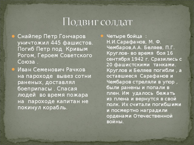 Снайпер Петр Гончаров уничтожил 445 фашистов. Погиб Петр под Кривым Рогом, Героем Советского Союза . Иван Семенович Рачков на пароходе вывез сотни раненых, доставлял боеприпасы . Спасая людей во время пожара на пароходе капитан не покинул корабль.  Четыре бойца : Н.И.Сарафанов, М. Ф. Чембаров,А.А. Беляев, П.Г. Круглов- во время боя 16 сентября 1942 г. Сразились с 20 фашистскими танками. Круглов и Беляев погибли , а оставшиеся Сарафанов и Чембаров стреляли в упор , были ранены и попали в плен. Им удалось бежать из плена и вернутся в свой полк. Их считали погибшими и посмертно наградили орденами Отечественной войны.