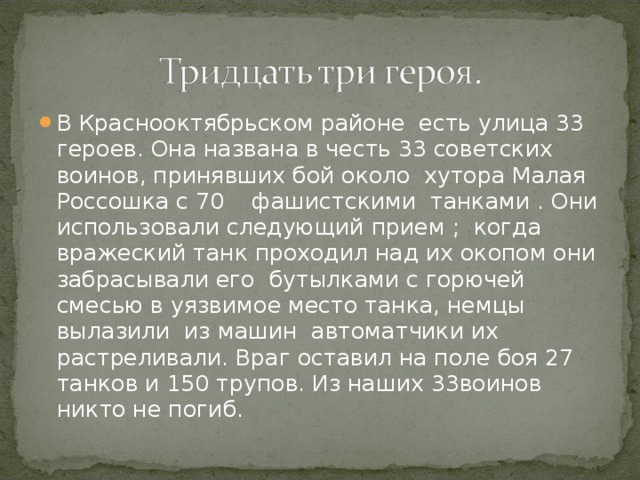 В Краснооктябрьском районе есть улица 33 героев. Она названа в честь 33 советских воинов, принявших бой около хутора Малая Россошка с 70 фашистскими танками . Они использовали следующий прием ; когда вражеский танк проходил над их окопом они забрасывали его бутылками с горючей смесью в уязвимое место танка, немцы вылазили из машин автоматчики их растреливали. Враг оставил на поле боя 27 танков и 150 трупов. Из наших 33воинов никто не погиб.