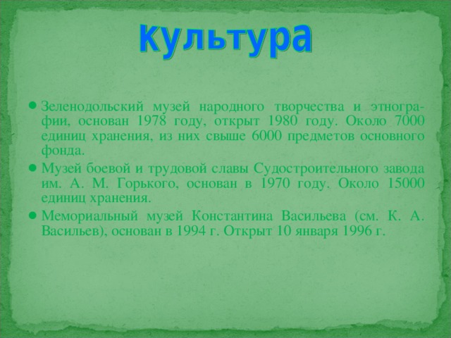 Зеленодольский музей народного творчества и этногра-фии, основан 1978 году, открыт 1980 году. Около 7000 единиц хранения, из них свыше 6000 предметов основного фонда. Музей боевой и трудовой славы Судостроительного завода им. А. М. Горького, основан в 1970 году. Около 15000 единиц хранения. Мемориальный музей Константина Васильева (см. К. А. Васильев), основан в 1994 г. Открыт 10 января 1996 г.