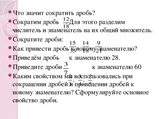 Что значит сократить дробь? Сократим дробь . Для этого разделим числитель и знаменатель на их общий множитель. Сократите дроби: Как привести дробь к новому знаменателю? Приведём дробь к знаменателю 28. Приведите дроби к знаменателю 60 Каким свойством мы воспользовались при сокращении дробей и приведении дробей к новому знаменателю? Сформулируйте основное свойство дроби.