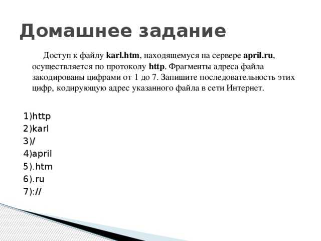Домашнее задание  Доступ к файлу karl.htm , находящемуся на сервере april.ru , осуществляется по протоколу http . Фрагменты адреса файла закодированы цифрами от 1 до 7. Запишите последовательность этих цифр, кодирующую адрес указанного файла в сети Интернет. 1)http 2)karl 3)/ 4)april 5).htm 6).ru 7)://
