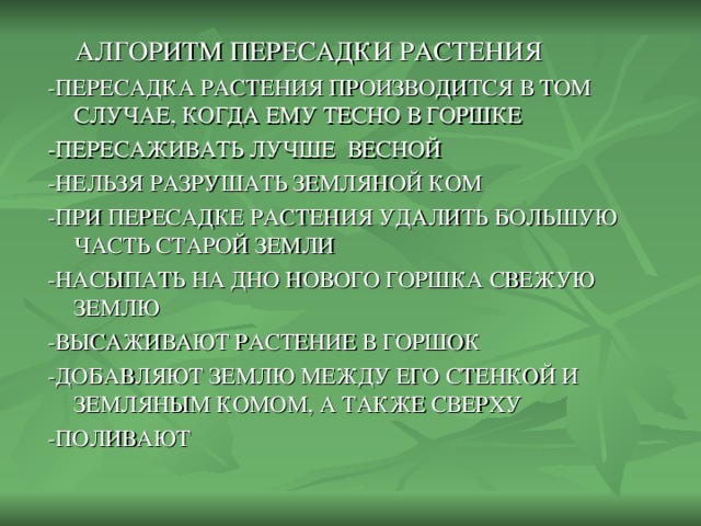 АЛГОРИТМ ПЕРЕСАДКИ РАСТЕНИЯ -ПЕРЕСАДКА РАСТЕНИЯ ПРОИЗВОДИТСЯ В ТОМ СЛУЧАЕ, КОГДА ЕМУ ТЕСНО В ГОРШКЕ -ПЕРЕСАЖИВАТЬ ЛУЧШЕ ВЕСНОЙ -НЕЛЬЗЯ РАЗРУШАТЬ ЗЕМЛЯНОЙ КОМ -ПРИ ПЕРЕСАДКЕ РАСТЕНИЯ УДАЛИТЬ БОЛЬШУЮ ЧАСТЬ СТАРОЙ ЗЕМЛИ -НАСЫПАТЬ НА ДНО НОВОГО ГОРШКА СВЕЖУЮ ЗЕМЛЮ -ВЫСАЖИВАЮТ РАСТЕНИЕ В ГОРШОК -ДОБАВЛЯЮТ ЗЕМЛЮ МЕЖДУ ЕГО СТЕНКОЙ И ЗЕМЛЯНЫМ КОМОМ, А ТАКЖЕ СВЕРХУ -ПОЛИВАЮТ