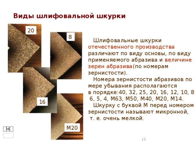 Виды шлифовальной шкурки 20 8  Шлифовальные шкурки отечественного производства  различают по виду основы, по виду применяемого абразива и величине зерен абразива (по номерам зернистости).  Номера зернистости абразивов по мере убывания располагаются в порядке:40, 32, 25, 20, 16, 12, 10, 8,  6, 5, 4, М63, М50, М40, М20, М14.  Шкурку с буквой М перед номером зернистости называют микронной,  т. е. очень мелкой. 16 М20