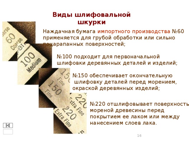 Виды шлифовальной шкурки Наждачная бумага импортного производства №60 применяется для грубой обработки или сильно поцарапанных поверхностей; № 100 подходит для первоначальной шлифовки деревянных деталей и изделий; № 150 обеспечивает окончательную  шлифовку деталей перед морением, окраской деревянных изделий; № 220 отшлифовывает поверхность мореной древесины перед покрытием ее лаком или между нанесением слоев лака.