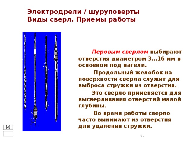 Электродрели / шуруповерты  Виды сверл. Приемы работы  Перовым сверлом выбирают отверстия диаметром 3…16 мм в основном под нагели.  Продольный желобок на поверхности сверла служит для выброса стружки из отверстия.  Это сверло применяется для высверливания отверстий малой глубины.  Во время работы сверло часто вынимают из отверстия для удаления стружки.