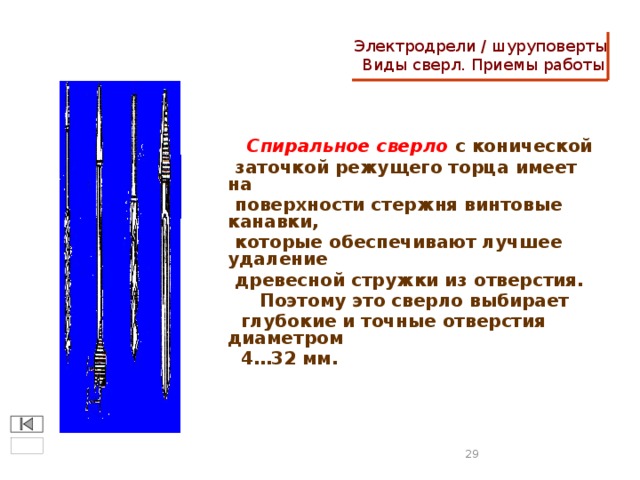 Электродрели / шуруповерты  Виды сверл. Приемы работы  Спиральное сверло с конической  заточкой режущего торца имеет на  поверхности стержня винтовые канавки,  которые обеспечивают лучшее удаление  древесной стружки из отверстия.  Поэтому это сверло выбирает  глубокие и точные отверстия диаметром  4…32 мм.