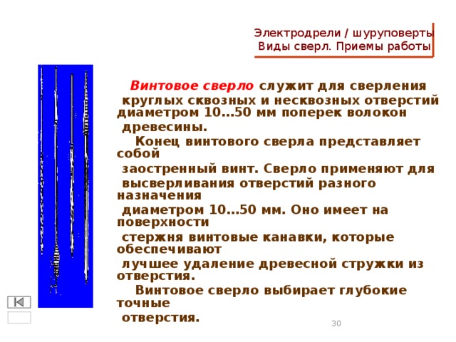 Электродрели / шуруповерты  Виды сверл. Приемы работы  Винтовое сверло служит для сверления  круглых сквозных и несквозных отверстий диаметром 10…50 мм поперек волокон  древесины.  Конец винтового сверла представляет собой  заостренный винт. Сверло применяют для  высверливания отверстий разного назначения  диаметром 10…50 мм. Оно имеет на поверхности  стержня винтовые канавки, которые обеспечивают  лучшее удаление древесной стружки из отверстия.  Винтовое сверло выбирает глубокие точные  отверстия.