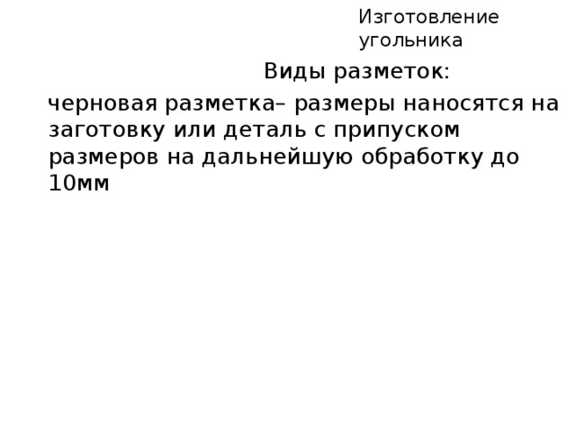 Изготовление угольника  Виды разметок:  черновая разметка– размеры наносятся на заготовку или деталь с припуском размеров на дальнейшую обработку до 10мм