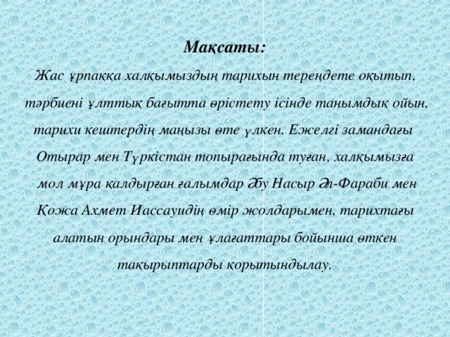 Мақсаты:  Жас ұрпаққа халқымыздың тарихын тереңдете оқытып,  тәрбиені ұлттық бағытта өрістету ісінде танымдық ойын, тарихи кештердің маңызы өте үлкен. Ежелгі замандағы  Отырар мен Түркістан топырағында туған, халқымызға  мол мұра қалдырған ғалымдар Әбу Насыр Әл-Фараби мен  Қожа Ахмет Иассауидің өмір жолдарымен, тарихтағы  алатын орындары мен ұлағаттары бойынша өткен тақырыптарды қорытындылау.