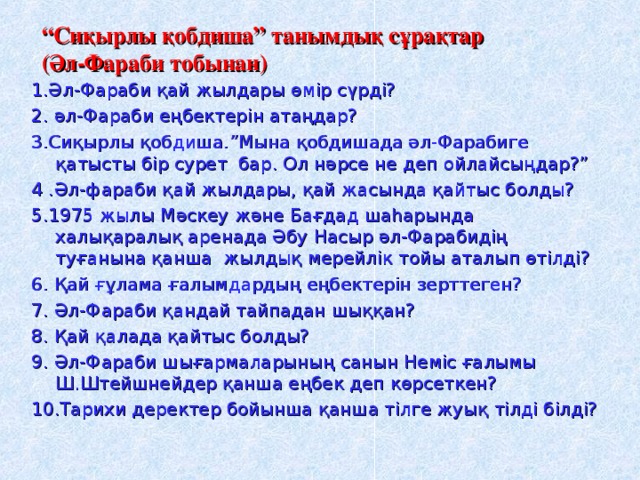 “ Сиқырлы қобдиша” танымдық сұрақтар  (Әл-Фараби тобынан) 1.Әл-Фараби қай жылдары өмір сүрді? 2. әл-Фараби еңбектерін атаңдар? 3.Сиқырлы қобдиша . ”Мына қобдишада әл-Фарабиге қатысты бір сурет бар . Ол нәрсе не деп ойлайсыңдар?” 4 . Әл-фараби қай жылдары, қай жасында қайтыс болды? 5 . 1975 жылы Мәскеу және Бағдад шаһарында халықаралық аренада Әбу Насыр әл-Фарабидің туғанына қанша жылдық мерейлік тойы аталып өтілді? 6. Қай ғұлама ғалымдардың еңбектерін зерттеген? 7. Әл-Фараби қандай тайпадан шыққан? 8. Қай қалада қайтыс болды? 9. Әл-Фараби шығармаларының санын Неміс ғалымы Ш.Штейшнейдер қанша еңбек деп көрсеткен? 10 . Тарихи деректер бойынша қанша тілге жуық тілді білді?