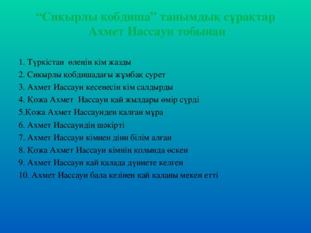 “ Сиқырлы қобдиша” танымдық сұрақтар  Ахмет Иассауи тобынан 1. Түркістан өлеңін кім жазды 2. Сикырлы қобдишадағы жұмбақ сурет 3. Ахмет Иассауи кесенесін кім салдырды 4. Қожа Ахмет Иассауи қай жылдары өмір сүрді 5.Қожа Ахмет Иассауиден қалған мұра 6. Ахмет Иассауидің шәкірті 7. Ахмет Иассауи кімнен діни білім алған 8. Қожа Ахмет Иассауи кімнің қолында өскен 9. Ахмет Иассауи қай қалада дүниете келген 10. Ахмет Иассауи бала кезінен қай қаланы мекен етті