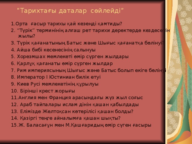 “ Тарихтағы даталар сөйлейді” 1.Орта ғасыр тарихы қай кезеңді қамтиды? 2. “Түрік” терминінің алғаш рет тарихи деректерде кездесетін жылы? 3. Түрік қағанатының Батыс және Шығыс қағанатқа бөлінуі? 4. Айша бибі кесенесінің салынуы 5. Хорезмшах мемлекеті өмір сүрген жылдары 6. Қарлұқ қағанаты өмір сүрген жылдар 7. Рим империясының Шығыс және Батыс болып екіге бөлінуі 8. Император I Юстиниан билік етуі 9. Киев Русі мемлекетінің құрылуы 10. Бірінші крест жорығы 11.Англия мен Франция арасындағы жүз жыл соғыс 12. Араб тайпалары ислам дінін қашан қабылдады 13. Елімізде Желтоқсан көтерілісі қашан болды? 14. Қазіргі теңге айналымға қашан шықты? 15.Ж. Баласағұн мен М.Қашғаридың өмір сүген ғасыры