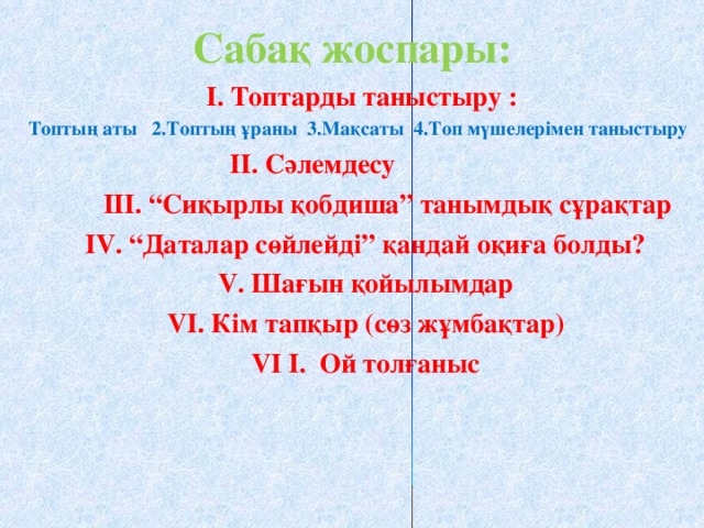 Сабақ жоспары:  І. Топтарды таныстыру : Топтың аты 2 .Топтың ұраны 3.Мақсаты  4.Топ мүшелерімен таныстыру Топтың аты 2 .Топтың ұраны 3.Мақсаты  4.Топ мүшелерімен таныстыру Топтың аты 2 .Топтың ұраны 3.Мақсаты  4.Топ мүшелерімен таныстыру Топтың аты 2 .Топтың ұраны 3.Мақсаты  4.Топ мүшелерімен таныстыру Топтың аты 2 .Топтың ұраны 3.Мақсаты  4.Топ мүшелерімен таныстыру  ІІ. Сәлемдесу   ІІІ. “Сиқырлы қобдиша” танымдық сұрақтар  IV . “Даталар сөйлейді” қандай оқиға болды?  V . Шағын қойылымдар  VI . Кім тапқыр (сөз жұмбақтар)  VI  I . Ой толғаныс