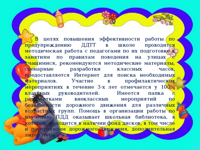 В целях повышения эффективности работы по предупреждению ДДТТ в школе проводится методическая работа с педагогами по их подготовке к занятиям по правилам поведения на улицах с учащимися, рекомендуются методические материалы, сценарные разработки классных часов, предоставляется Интернет для поиска необходимых материалов. Участие в профилактических мероприятиях в течение 3-х лет отмечается у 100% классных руководителей. Имеется папка с разработками внеклассных мероприятий по безопасности дорожного движения для различных возрастных групп. Помощь в организации работы по изучению ПДД оказывает школьная библиотека, в которой находится в наличии фонд дисков, в том числе и по правилам дорожного движения, дополнительная литература.