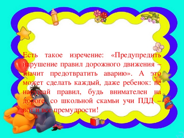 Есть такое изречение: «Предупредить нарушение правил дорожного движения – значит предотвратить аварию». А это может сделать каждый, даже ребенок: не нарушай правил, будь внимателен на дороге, со школьной скамьи учи ПДД – вот и все премудрости!