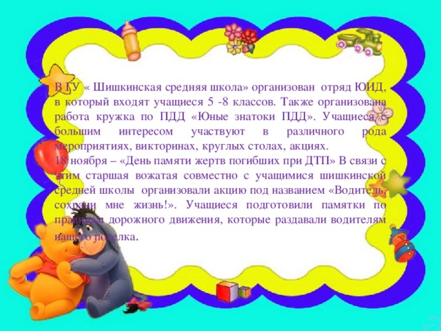 В ГУ « Шишкинская средняя школа» организован отряд ЮИД, в который входят учащиеся 5 -8 классов. Также организована работа кружка по ПДД «Юные знатоки ПДД». Учащиеся с большим интересом участвуют в различного рода мероприятиях, викторинах, круглых столах, акциях. 18 ноября – «День памяти жертв погибших при ДТП» В связи с этим старшая вожатая совместно с учащимися шишкинской средней школы организовали акцию под названием «Водитель, сохрани мне жизнь!». Учащиеся подготовили памятки по правилам дорожного движения, которые раздавали водителям нашего поселка .