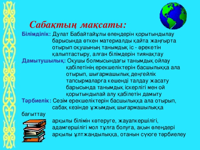 Сабақтың мақсаты: Білімділік: Дулат Бабайтайұлы өлеңдерін қорытындылау  барысында өткен материалды қайта жаңғырта  отырып оқушының танымдық іс - әрекетін  қалыптастыру, алған білімдерін тиянақтау Дамытушылық: Оқушы болмысындағы танымдық ойлау  қабілетінің ерекшеліктерін басшылыққа ала  отырып, шығармашылық деңгейлік  тапсырмаларға кешенді талдау жасату  барысында танымдық іскерлігі мен ой  қорытындылай алу қабілетін дамыту Тәрбиелік: Сезім ерекшеліктерін басшылыққа ала отырып,  сабақ кезінде ұжымдық шығармашылыққа бағыттау  арқылы білімін көтеруге, жауапкершілігі,  адамгершілігі мол тұлға болуға, ақын өлеңдері  арқылы ұлтжандылыққа, отанын сүюге тәрбиелеу