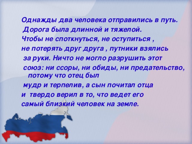 Однажды два человека отправились в путь.  Дорога была длинной и тяжелой. Чтобы не споткнуться, не оступиться , не потерять друг друга , путники взялись  за руки. Ничто не могло разрушить этот  союз: ни ссоры, ни обиды, ни предательство, потому что отец был  мудр и терпелив, а сын почитал отца и твердо верил в то, что ведет его самый близкий человек на земле.    л