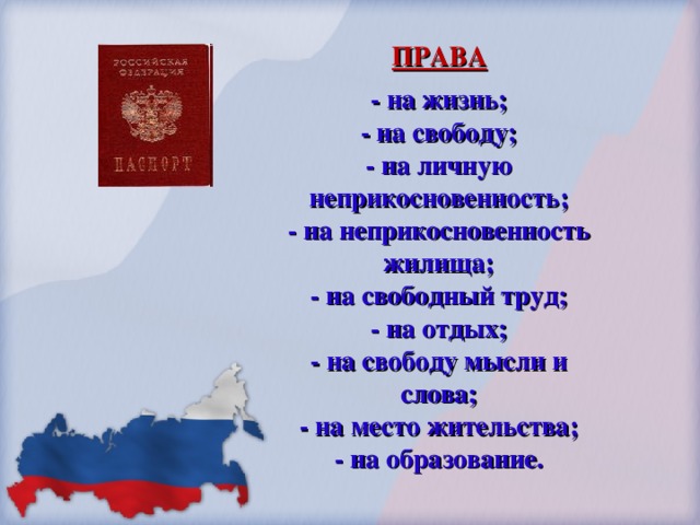 ПРАВА - на жизнь; - на свободу; - на личную неприкосновенность; - на неприкосновенность жилища; - на свободный труд; - на отдых; - на свободу мысли и слова; - на место жительства; - на образование.