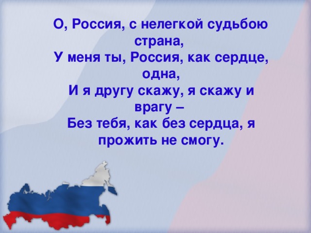 О, Россия, с нелегкой судьбою страна, У меня ты, Россия, как сердце, одна, И я другу скажу, я скажу и врагу – Без тебя, как без сердца, я прожить не смогу.