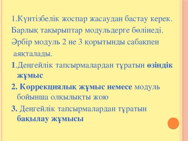 1.Күнтізбелік жоспар жасаудан бастау керек. Барлық тақырыптар модульдерге бөлінеді. Әрбір модуль 2 не 3 қорытынды сабақпен  аяқталады. 1 .Деңгейлік тапсырмалардан тұратын өзіндік жұмыс 2. Коррекциялық жұмыс немесе модуль бойынша олқылықты жою 3. Деңгейлік тапсырмалардан тұратын бақылау жұмысы