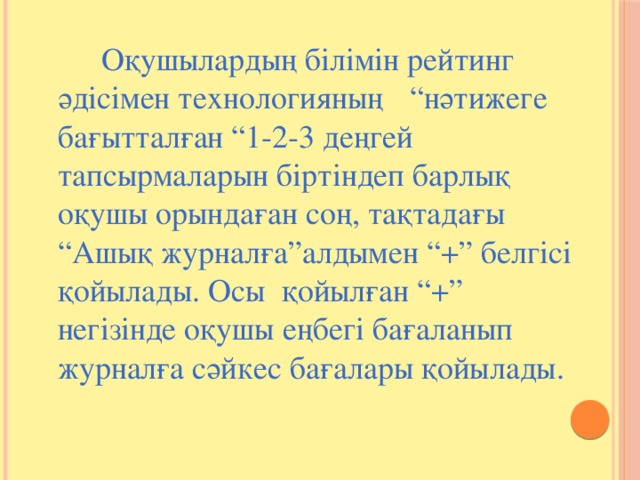 Оқушылардың білімін рейтинг әдісімен технологияның  “нәтижеге бағытталған “1-2-3 деңгей тапсырмаларын біртіндеп барлық оқушы орындаған соң, тақтадағы “Ашық журналға”алдымен “+” белгісі қойылады. Осы қойылған “+” негізінде оқушы еңбегі бағаланып журналға сәйкес бағалары қойылады.