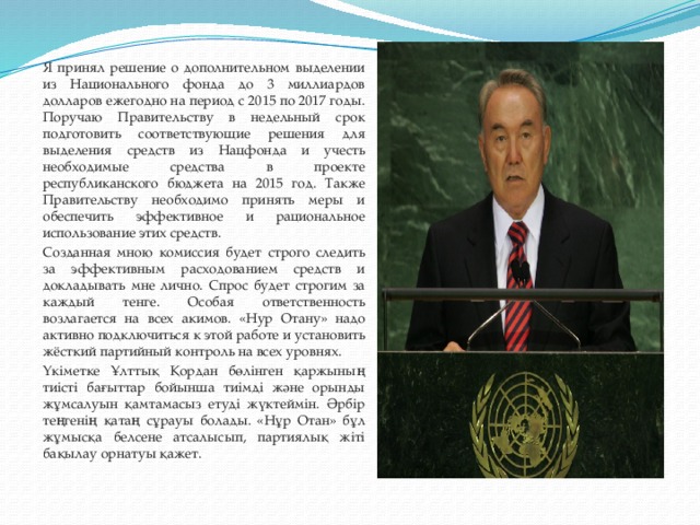 Я принял решение о дополнительном выделении из Национального фонда до 3 миллиардов долларов ежегодно на период с 2015 по 2017 годы. Поручаю Правительству в недельный срок подготовить соответствующие решения для выделения средств из Нацфонда и учесть необходимые средства в проекте республиканского бюджета на 2015 год. Также Правительству необходимо принять меры и обеспечить эффективное и рациональное использование этих средств. Созданная мною комиссия будет строго следить за эффективным расходованием средств и докладывать мне лично. Спрос будет строгим за каждый тенге. Особая ответственность возлагается на всех акимов. «Нур Отану» надо активно подключиться к этой работе и установить жёсткий партийный контроль на всех уровнях. Үкіметке Ұлттық Қордан бөлінген қаржының тиісті бағыттар бойынша тиімді және орынды жұмсалуын қамтамасыз етуді жүктеймін. Әрбір теңгенің қатаң сұрауы болады. «Нұр Отан» бұл жұмысқа белсене атсалысып, партиялық жіті бақылау орнатуы қажет.