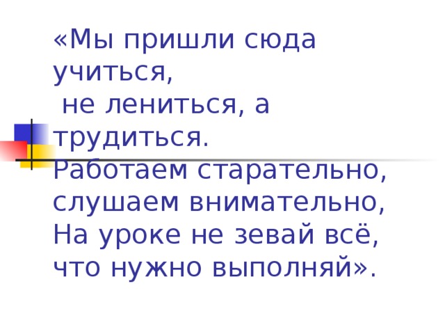 «Мы пришли сюда учиться,  не лениться, а трудиться.  Работаем старательно,  слушаем внимательно,  На уроке не зевай всё,  что нужно выполняй».