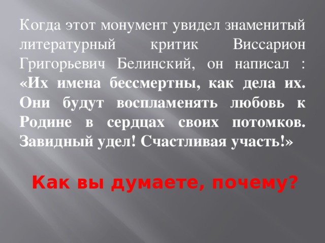 Когда этот монумент увидел знаменитый литературный критик Виссарион Григорьевич Белинский, он написал : «Их имена бессмертны, как дела их. Они будут воспламенять любовь к Родине в сердцах своих потомков. Завидный удел! Счастливая участь!» Как вы думаете, почему?