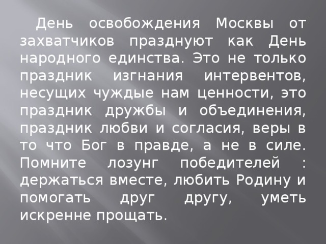 День освобождения Москвы от захватчиков празднуют как День народного единства. Это не только праздник изгнания интервентов, несущих чуждые нам ценности, это праздник дружбы и объединения, праздник любви и согласия, веры в то что Бог в правде, а не в силе. Помните лозунг победителей : держаться вместе, любить Родину и помогать друг другу, уметь искренне прощать.