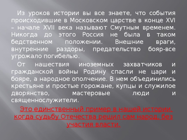 Из уроков истории вы все знаете, что события происходившие в Московском царстве в конце XVI – начале XVII века называют Смутным временем. Никогда до этого Россия не была в таком бедственном положении. Внешние враги, внутренние раздоры, предательство бояр-все угрожало погибелью. От нашествия иноземных захватчиков и гражданской войны Родину спасли не цари и бояре, а народное ополчение. В нем объединились крестьяне и простые горожане, купцы и служилое дворянство, мастеровые люди и священнослужители. Это единственный пример в нашей истории, когда судьбу Отечества решил сам народ, без участия власти.