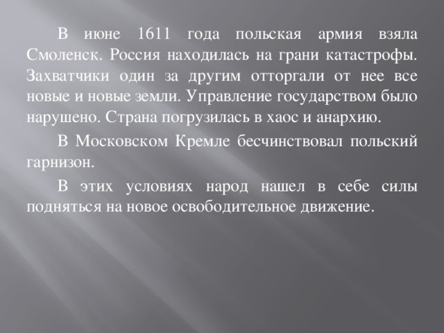 В июне 1611 года польская армия взяла Смоленск. Россия находилась на грани катастрофы. Захватчики один за другим отторгали от нее все новые и новые земли. Управление государством было нарушено. Страна погрузилась в хаос и анархию. В Московском Кремле бесчинствовал польский гарнизон. В этих условиях народ нашел в себе силы подняться на новое освободительное движение.